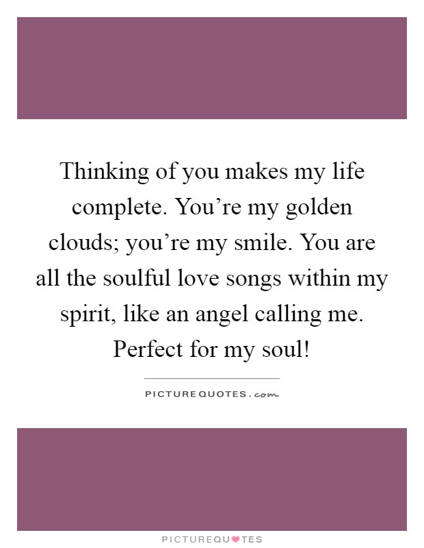 Thinking of you makes my life complete. You're my golden clouds; you're my smile. You are all the soulful love songs within my spirit, like an angel calling me. Perfect for my soul! Picture Quote #1