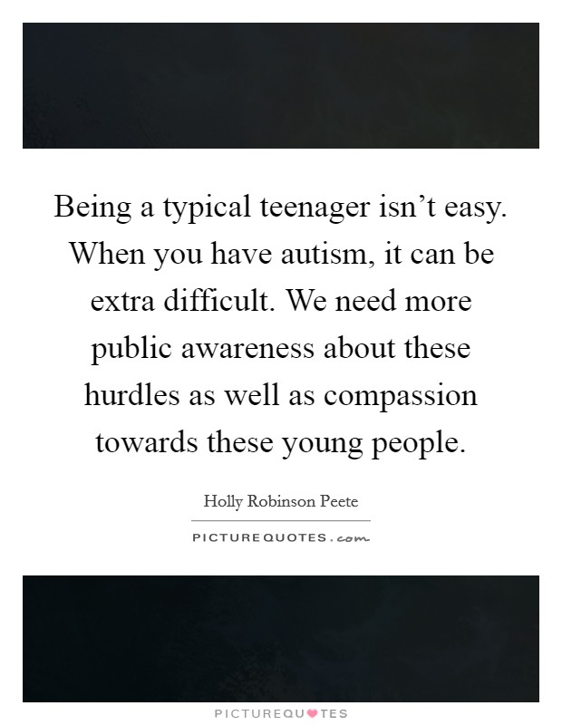 Being a typical teenager isn't easy. When you have autism, it can be extra difficult. We need more public awareness about these hurdles as well as compassion towards these young people Picture Quote #1