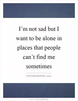 I’m not sad but I want to be alone in places that people can’t find me sometimes Picture Quote #1