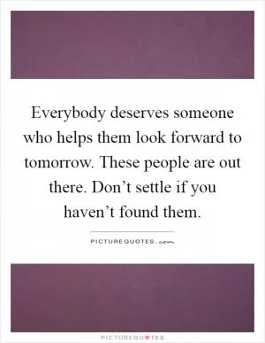 Everybody deserves someone who helps them look forward to tomorrow. These people are out there. Don’t settle if you haven’t found them Picture Quote #1