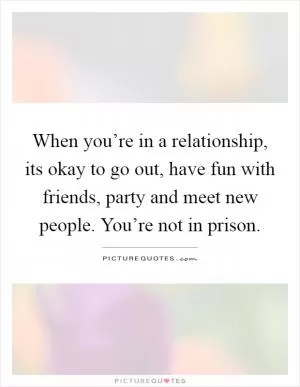 When you’re in a relationship, its okay to go out, have fun with friends, party and meet new people. You’re not in prison Picture Quote #1
