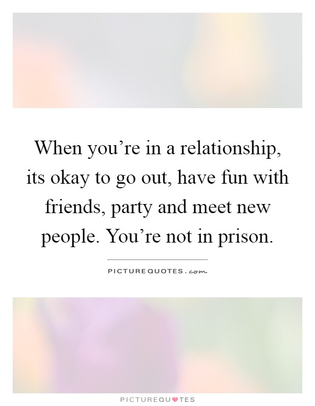 When you're in a relationship, its okay to go out, have fun with friends, party and meet new people. You're not in prison Picture Quote #1