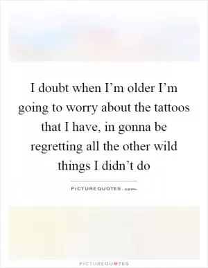I doubt when I’m older I’m going to worry about the tattoos that I have, in gonna be regretting all the other wild things I didn’t do Picture Quote #1