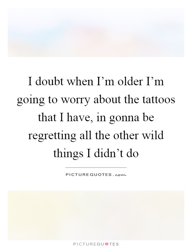 I doubt when I'm older I'm going to worry about the tattoos that I have, in gonna be regretting all the other wild things I didn't do Picture Quote #1