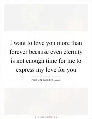 I want to love you more than forever because even eternity is not enough time for me to express my love for you Picture Quote #1