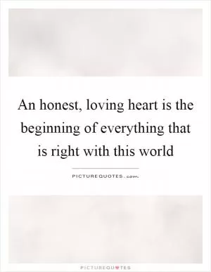 An honest, loving heart is the beginning of everything that is right with this world Picture Quote #1