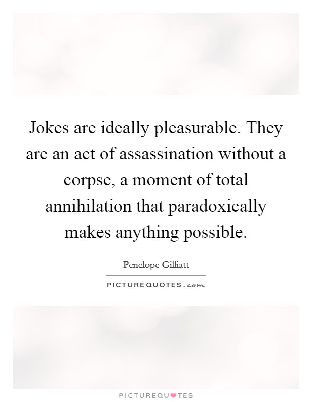 Jokes are ideally pleasurable. They are an act of assassination without a corpse, a moment of total annihilation that paradoxically makes anything possible Picture Quote #1