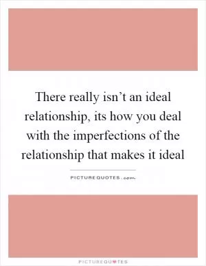 There really isn’t an ideal relationship, its how you deal with the imperfections of the relationship that makes it ideal Picture Quote #1