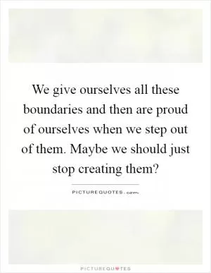 We give ourselves all these boundaries and then are proud of ourselves when we step out of them. Maybe we should just stop creating them? Picture Quote #1