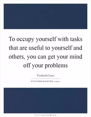 To occupy yourself with tasks that are useful to yourself and others, you can get your mind off your problems Picture Quote #1