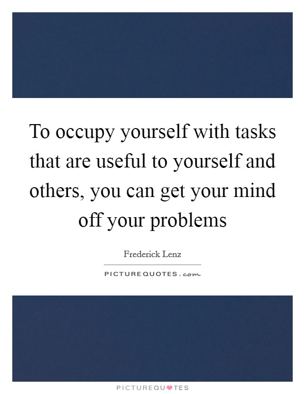 To occupy yourself with tasks that are useful to yourself and others, you can get your mind off your problems Picture Quote #1