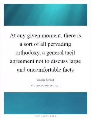 At any given moment, there is a sort of all pervading orthodoxy, a general tacit agreement not to discuss large and uncomfortable facts Picture Quote #1