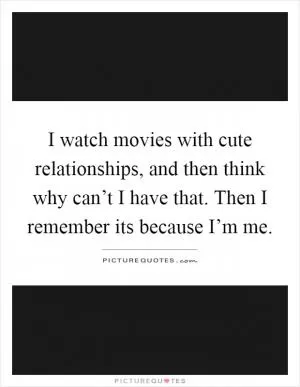 I watch movies with cute relationships, and then think why can’t I have that. Then I remember its because I’m me Picture Quote #1