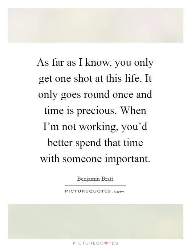 As far as I know, you only get one shot at this life. It only goes round once and time is precious. When I'm not working, you'd better spend that time with someone important Picture Quote #1