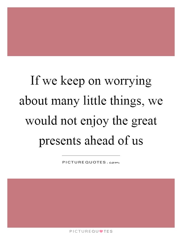 If we keep on worrying about many little things, we would not enjoy the great presents ahead of us Picture Quote #1