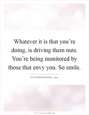Whatever it is that you’re doing, is driving them nuts. You’re being monitored by those that envy you. So smile Picture Quote #1