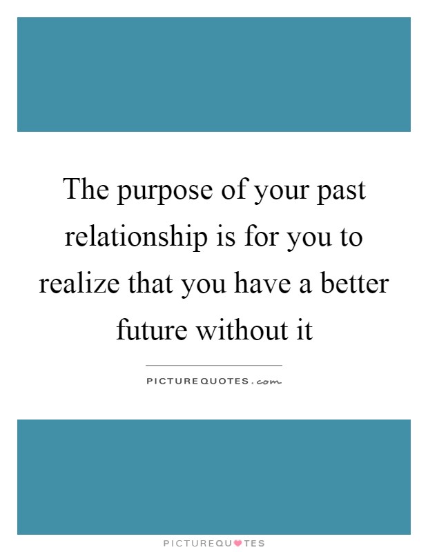 The purpose of your past relationship is for you to realize that you have a better future without it Picture Quote #1