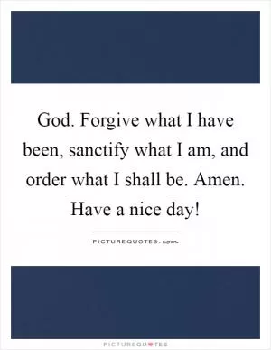 God. Forgive what I have been, sanctify what I am, and order what I shall be. Amen. Have a nice day! Picture Quote #1
