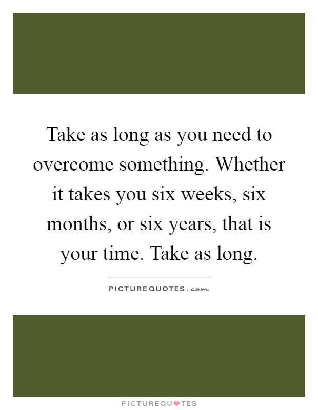 Take as long as you need to overcome something. Whether it takes you six weeks, six months, or six years, that is your time. Take as long Picture Quote #1