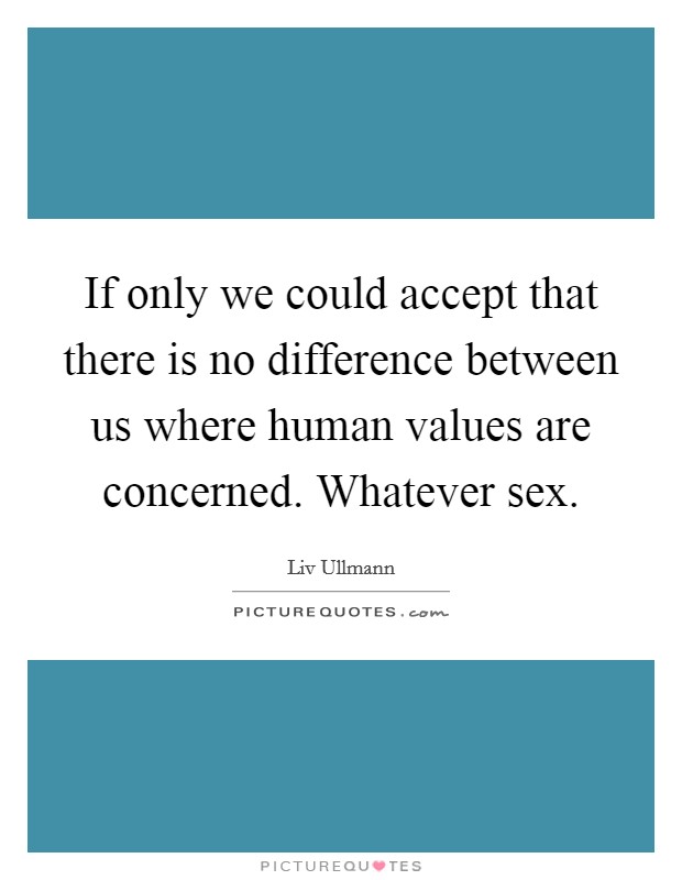 If only we could accept that there is no difference between us where human values are concerned. Whatever sex Picture Quote #1