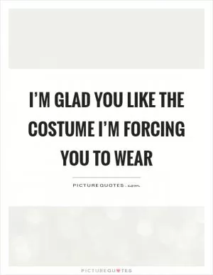 I’m glad you like the costume I’m forcing you to wear Picture Quote #1