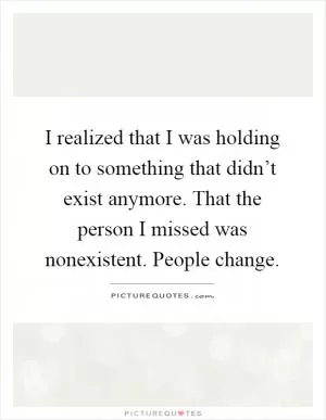 I realized that I was holding on to something that didn’t exist anymore. That the person I missed was nonexistent. People change Picture Quote #1