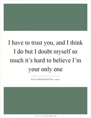 I have to trust you, and I think I do but I doubt myself so much it’s hard to believe I’m your only one Picture Quote #1
