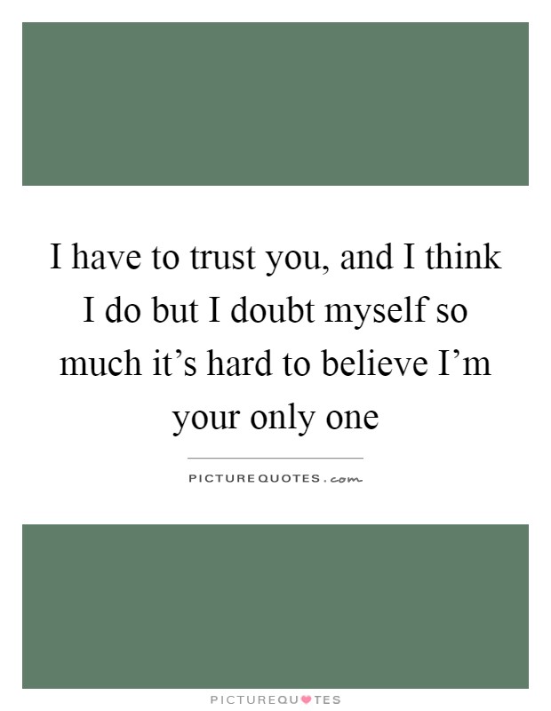 I have to trust you, and I think I do but I doubt myself so much it's hard to believe I'm your only one Picture Quote #1