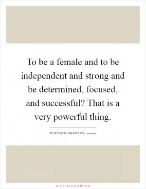 To be a female and to be independent and strong and be determined, focused, and successful? That is a very powerful thing Picture Quote #1