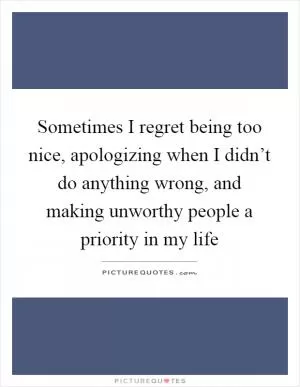 Sometimes I regret being too nice, apologizing when I didn’t do anything wrong, and making unworthy people a priority in my life Picture Quote #1