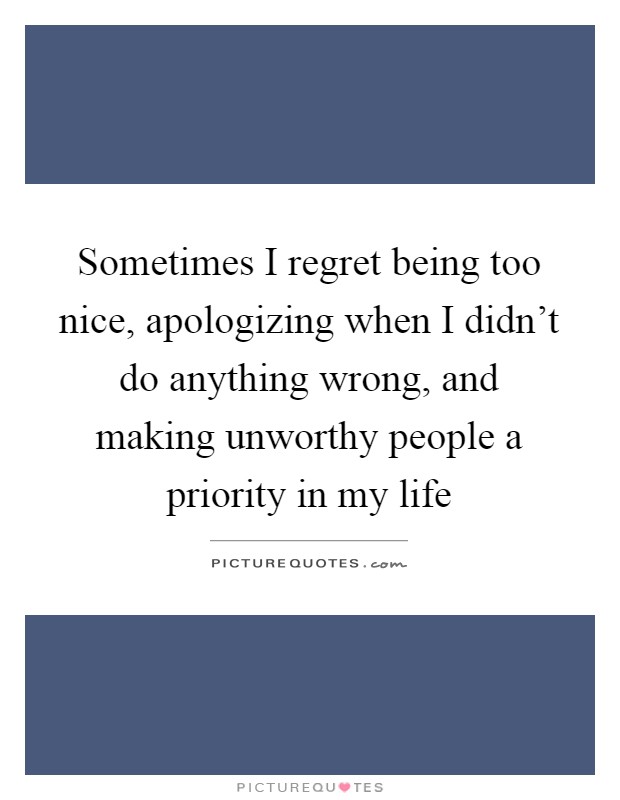 Sometimes I regret being too nice, apologizing when I didn't do anything wrong, and making unworthy people a priority in my life Picture Quote #1