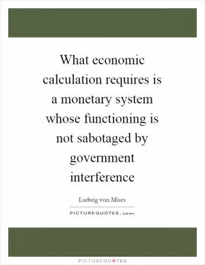 What economic calculation requires is a monetary system whose functioning is not sabotaged by government interference Picture Quote #1