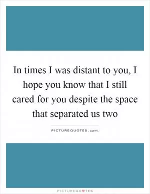 In times I was distant to you, I hope you know that I still cared for you despite the space that separated us two Picture Quote #1