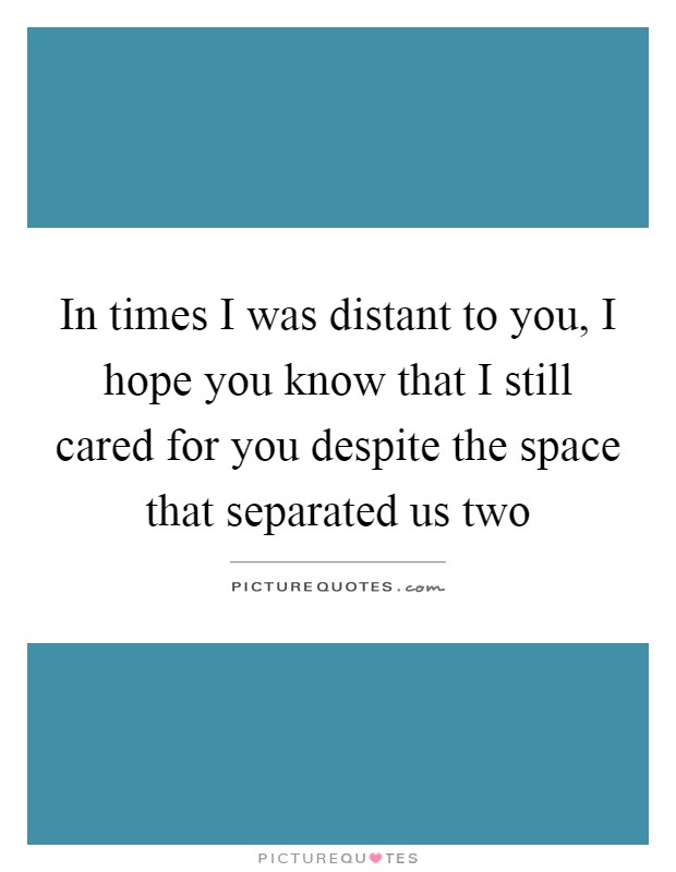 In times I was distant to you, I hope you know that I still cared for you despite the space that separated us two Picture Quote #1