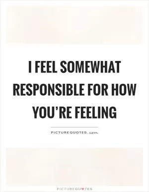 I feel somewhat responsible for how you’re feeling Picture Quote #1