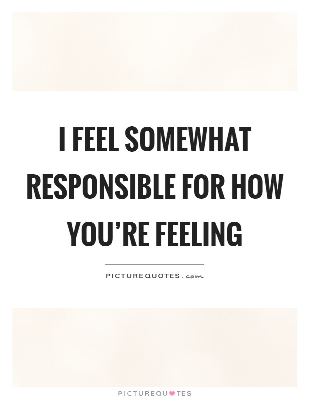 I feel somewhat responsible for how you're feeling Picture Quote #1