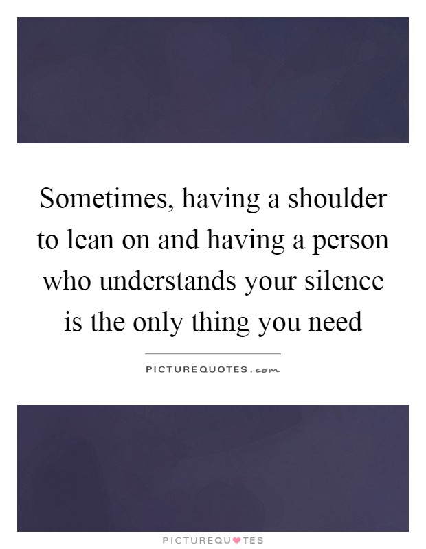 Sometimes, having a shoulder to lean on and having a person who understands your silence is the only thing you need Picture Quote #1