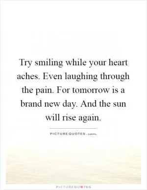 Try smiling while your heart aches. Even laughing through the pain. For tomorrow is a brand new day. And the sun will rise again Picture Quote #1