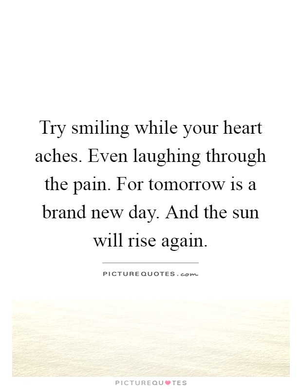 Try smiling while your heart aches. Even laughing through the pain. For tomorrow is a brand new day. And the sun will rise again Picture Quote #1