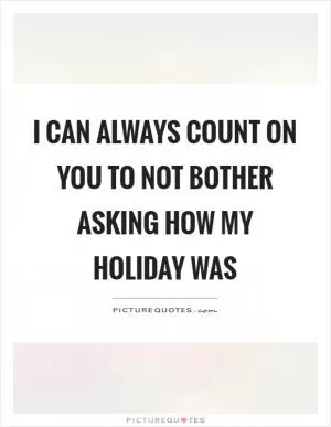 I can always count on you to not bother asking how my holiday was Picture Quote #1