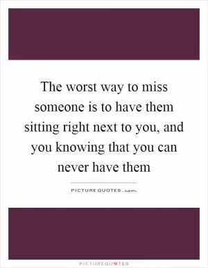 The worst way to miss someone is to have them sitting right next to you, and you knowing that you can never have them Picture Quote #1