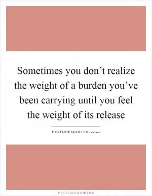 Sometimes you don’t realize the weight of a burden you’ve been carrying until you feel the weight of its release Picture Quote #1