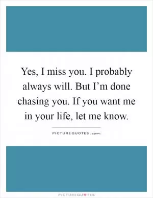 Yes, I miss you. I probably always will. But I’m done chasing you. If you want me in your life, let me know Picture Quote #1