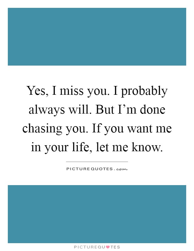 Yes, I miss you. I probably always will. But I'm done chasing you. If you want me in your life, let me know Picture Quote #1