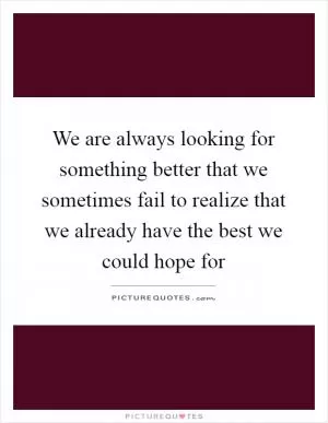 We are always looking for something better that we sometimes fail to realize that we already have the best we could hope for Picture Quote #1
