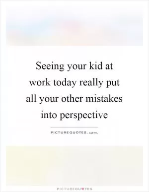 Seeing your kid at work today really put all your other mistakes into perspective Picture Quote #1