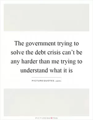 The government trying to solve the debt crisis can’t be any harder than me trying to understand what it is Picture Quote #1