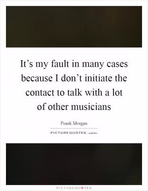 It’s my fault in many cases because I don’t initiate the contact to talk with a lot of other musicians Picture Quote #1