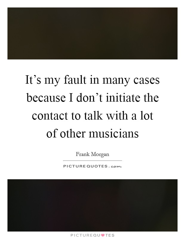 It's my fault in many cases because I don't initiate the contact to talk with a lot of other musicians Picture Quote #1