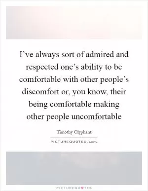 I’ve always sort of admired and respected one’s ability to be comfortable with other people’s discomfort or, you know, their being comfortable making other people uncomfortable Picture Quote #1